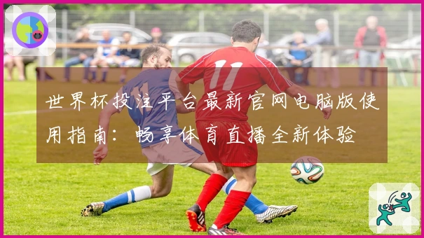 世界杯投注平台最新官网电脑版使用指南：畅享体育直播全新体验