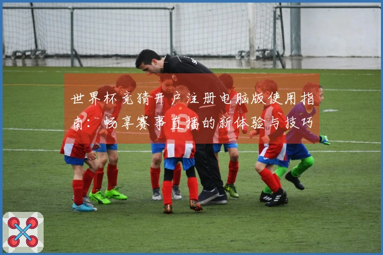 世界杯竞猜开户注册电脑版使用指南：畅享赛事直播的新体验与技巧分享